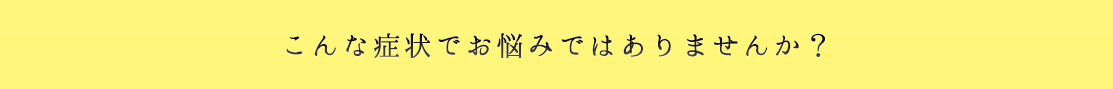 こんな症状でお悩みではありませんか？